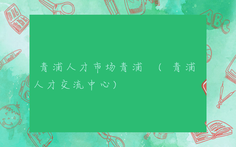 青浦人才市场青浦 (青浦人才交流中心)